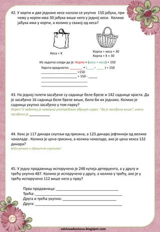 odslovadosnova.blogspot.com
42. У корпи и две једнаке кесе налази се укупно 150 јабука, при
чему у корпи има 30 јабука више него у једној кеси. Колико
јабука има у корпи, а колико у свакој од кеса?
Кеса = X
Корпа = кеса + 30
Корпа = X + 30
Из задатка следи да је: Корпа + (кеса + кеса) = 150
Уврсти вредности: _______ + (____+ ____ ) = 150
____________________ =150
____________________ = 150 - _____
__________________________
__________________________
43. На једној голети засађене су саднице беле брезе и 142 саднице храста. Да
је засађено 16 садница беле брезе више, било би их једнако. Колико је
садница укупно засађено у том парку?
Опрез! У задатку је намерно употребљен обрнут израз :“да је засађено више“, значи
засађено је __________
44. Кекс је 117 динара скупљи од грисина, а 123 динара јефтинији од велике
чоколаде . Коликa је цена грисина, а коликa чоколадe, ако je цена кексa 132
динара?
Води рачуна о обрнутим изразима!
45. У једну продавницу испоручено је 248 кутија детерџента, а у другу и
трећу укупно 487. Колико је испоручено у другу, а колико у трећу, ако је у
трећу испоручено 112 више него у прву?
Прва продавница: ______________________________
Трећа: __________________________________________
Друга и трећа укупно: __________________________
Друга: __________________________________________
 