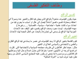 ‫تفسيرالواقع‬
‫وص‬ ‫عنه‬ ‫والتعبير‬ ‫ككل‬ ‫فيه‬ ‫يعيش‬ ‫الذى‬ ‫بالواقع‬ ً‫ال‬‫مشغو‬ ‫الفيلسوف‬ ‫يكون‬ ‫حيث‬‫الى‬ ً‫ال‬‫و‬
‫م‬ ‫فيه‬ ‫يجرى‬ ‫ما‬ ‫اسباب‬ ‫او‬ ‫علل‬ ‫الى‬ ‫ليصل‬ ً‫ال‬‫شام‬ ً‫ا‬‫تفسير‬ ‫تفسيره‬ ‫ومحاوله‬ ‫اعملقه‬‫ن‬
‫علمية‬ ‫كانت‬ ‫سواء‬ ‫احداث‬-‫اجتماعية‬-‫سياسية‬-‫اقتصادية‬....‫وغيرها‬)
‫االحداث‬ ‫عند‬ ‫اليقف‬ ‫فهو‬ ‫وتفسيره‬ ‫الواقع‬ ‫وصف‬ ‫مجرد‬ ‫ليست‬ ‫الفيلسوف‬ ‫مهمه‬
‫االحداث‬ ‫لهذه‬ ‫البعيدة‬ ‫العلل‬ ‫عن‬ ‫والبحث‬ ‫تجاوزها‬ ‫الى‬ ‫يسعى‬ ‫بل‬ ‫الواقع‬ ‫لهذا‬ ‫الجزئية‬
‫تغييرالواقع‬
‫الف‬ ‫الواقع‬ ‫فيه‬ ‫يستدعى‬ ‫ما‬ ‫عصر‬ ‫فى‬ ‫الفيلسوف‬ ‫وجد‬ ‫اذا‬ ‫الواقع‬ ‫بتغيير‬ ‫الفلسفة‬ ‫تقوم‬‫كرى‬
‫التغيير‬ ‫او‬ ‫العالج‬ ‫والسياسى‬ ‫واالجتماعى‬ ‫والعلمى‬
‫مثال‬:‫كثرت‬ ‫التى‬ ‫واالجتماعية‬ ‫السياسية‬ ‫مجتمعه‬ ‫ظروف‬ ‫الى‬ ‫افالطون‬ ‫نظر‬ ‫حينما‬
‫ومواطنيها‬ ‫اثينا‬ ‫حال‬ ‫اصالح‬ ‫حاول‬ ‫الذى‬ ‫سقراط‬ ‫اعدموا‬ ‫االثينيين‬ ‫ان‬ ‫لدرجه‬ ‫امراضها‬
‫وجهه‬ ‫من‬ ‫االمثل‬ ‫السياسى‬ ‫المجتمع‬ ‫عليه‬ ‫يكون‬ ‫ان‬ ‫ينبغى‬ ‫لما‬ ‫صورة‬ ‫برسم‬ ‫افالطون‬ ‫قام‬
‫ب‬ ‫لديه‬ ‫عرف‬ ‫فيما‬ ‫نظره‬”‫المثالية‬ ‫الدولة‬“
‫الفلسفى‬ ‫التفكير‬ ‫وظائف‬
 