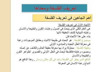 ‫الفلسفة‬ ‫تعريف‬ ‫فى‬ ‫اتجاهين‬ ‫اهم‬
‫الفلسفة‬ ‫تعريف‬ ‫فى‬ ‫االول‬ ‫االتجاه‬
‫واالنسان‬ ‫والطبيعة‬ ‫الكون‬ ‫وغايات‬ ‫اصول‬ ‫فى‬ ‫يبحث‬ ‫الذى‬ ‫الكلى‬ ‫العلم‬ ‫هى‬
‫ذاتها‬ ‫الحقيقة‬ ‫كشف‬ ‫النهائية‬ ‫وغايته‬
‫فان‬ ‫االتجاه‬ ‫هذا‬ ‫على‬ ‫بناء‬
‫الفلسفة‬ ‫موضوع‬:‫رغبة‬ ‫الموجودات‬ ‫وحقائق‬ ‫االشياء‬ ‫طبيعة‬ ‫فى‬ ‫البحث‬ ‫هو‬
‫االولى‬ ‫والمبادىء‬ ‫البعيدة‬ ‫العلل‬ ‫معرفة‬ ‫فى‬
‫الفلسفة‬ ‫وظيفة‬:‫اصله‬ ‫عن‬ ‫والكشف‬ ‫العالم‬ ‫حقيقة‬ ‫معرفة‬ ‫بها‬ ‫يراد‬ ‫محاولة‬
‫الك‬ ‫لظواهر‬ ‫والقصوى‬ ‫االولى‬ ‫العلل‬ ‫فى‬ ‫تبحث‬ ‫فالفلسفة‬ ‫وغايته‬ ‫ومصيره‬‫ون‬
‫واالنسان‬ ‫والطبيعة‬
‫وزمان‬ ‫مكان‬ ‫كل‬ ‫فى‬ ‫واحد‬ ‫الفلسفة‬ ‫الى‬ ‫يحفز‬ ‫الذى‬ ‫الدافع‬,‫هو‬ ‫الدافع‬ ‫وهذا‬
‫المعرفة‬ ‫فى‬ ‫االنسان‬ ‫رغبة‬ ‫اشباع‬
‫ومعناها‬ ‫الفلسفة‬ ‫تعريف‬
 