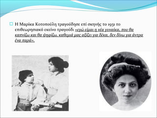  Η Μαρίκα Κοτοπούλη τραγούδησε επί σκηνής το 1931 το
επιθεωρησιακό εκείνο τραγούδι «εγώ είμαι η νέα γυναίκα, που θα
καπνίζω και θα ψηφίζω, καθεμιά μας αξίζει για δέκα, δεν δίνω για άντρα
ένα παρά».
 