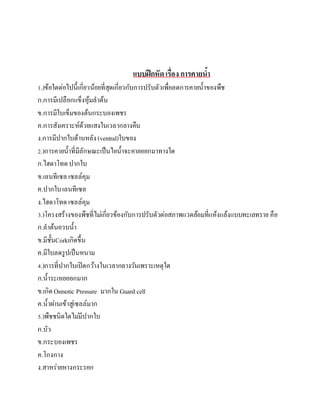 แบบฝึกหัดเรื่อง การคายน้า
1.)ข้อใดต่อไปนี้เกี่ยวน้อยที่สุดเกี่ยวกับการปรับตัวเพื่อลดการคายน้าของพืช
ก.การมีเปลือกแข็งหุ้มลาต้น
ข.การมีใบเข็มของต้นกระบองเพชร
ค.การสังเคราะห์ด้วยแสงในเวลากลางคืน
ง.การมีปากใบด้านหลัง(ventral)ใบของ
2.)การคายน้าที่มีลักษณะเป็นไอน้าจะคายออกมาทางใด
ก.ไฮดาโทดปากใบ
ข.เลนทีเซล เซลล์คุม
ค.ปากใบเลนทีเซล
ง.ไฮดาโทดเซลล์คุม
3.)โครงสร้างของพืชที่ไม่เกี่ยวข้องกับการปรับตัวต่อสภาพแวดล้อมที่แห้งแล้งแบบทะเลทราย คือ
ก.ลาต้นอวบน้า
ข.มีชั้นCorkเกิดขึ้น
ค.มีใบลดรูปเป็นหนาม
4.)การที่ปากใบเปิดกว้างในเวลากลางวันเพราะเหตุใด
ก.น้าระเหยออกมาก
ข.เกิดOsmotic Pressure มากใน Guard cell
ค.น้าผ่านเข้าสู่เซลล์มาก
5.)พืชชนิดใดไม่มีปากใบ
ก.บัว
ข.กระบองเพชร
ค.โกงกาง
ง.สาหร่ายหางกระรอก
 