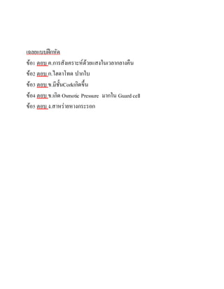 เฉลยแบบฝึกหัด
ข้อ1 ตอบ ค.การสังเคราะห์ด้วยแสงในเวลากลางคืน
ข้อ2 ตอบ ก.ไฮดาโทด ปากใบ
ข้อ3 ตอบ ข.มีชั้นCorkเกิดขึ้น
ข้อ4 ตอบ ข.เกิด Osmotic Pressure มากใน Guard cell
ข้อ5 ตอบ ง.สาหร่ายหางกระรอก
 