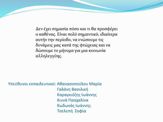 Υπεύθυνοι εκπαιδευτικοί: Αθανασοπούλου Μαρία
Γαλάνη Βασιλική
Καραγκιόζης Ιωάννης
Κιννά Πασχαλίνα
Κωδωνάς Ιωάννης
Τσελεπή Σοφία
Δεν έχει σημασία πόσο και τι θα προσφέρει
ο καθένας. Είναι πολύ σημαντικό, ιδιαίτερα
αυτήν την περίοδο, να ενώσουμε τις
δυνάμεις μας κατά της φτώχειας και να
δώσουμε το μήνυμα για μια κοινωνία
αλληλεγγύης.
 