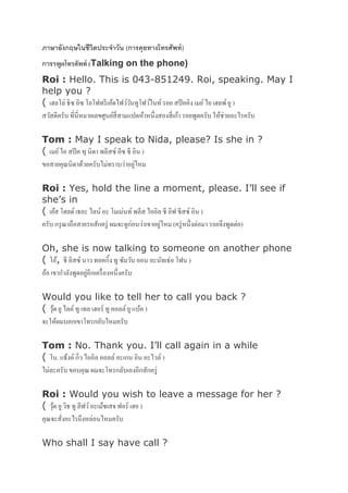 ภาษาอังกฤษในชีวิตประจาวัน (การคุยทางโทรศัพท์)
การรพูดโทรศัพท์ (Talking on the phone)
Roi : Hello. This is 043-851249. Roi, speaking. May I
help you ?
( เฮลโล่ ธิซ อิซ โอโฟทรีเอ้ดไฟว์วันทูโฟว์ไนท์ รอย สปีคคิง เมย์ไอ เฮลพ์ยู )
สวัสดีครับ ที่นี่หมายเลขศูนย์สี่สามแปดห้าหนึ่งสองสี่เก้า รอยพูดครับ ให้ช่วยอะไรครับ
Tom : May I speak to Nida, please? Is she in ?
( เมย์ไอ สปีค ทุ นิดา พลีสซ์ อีซ ชี อิน )
ขอสายคุณนิดาด้วยครับไม่ทราบว่าอยู่ไหม
Roi : Yes, hold the line a moment, please. I’ll see if
she’s in
( เย้ส โฮลด์ เธอะ ไลน์ อะ โมเม่นท์ พลีส ไออิล ชี อิฟ ชีสซ์ อิน )
ครับ กรุณาถือสายรอสักครู่ ผมจะดูก่อนว่าเขาอยู่ไหม (ครู่หนึ่งต่อมา รอยจึงพูดต่อ)
Oh, she is now talking to someone on another phone
( โอ้, ชี อิสซ์ นาว ทอคกิ้ง ทู ซัมวัน ออน อะนัทเธ่อ โฟน )
อ้อ เขากาลังพูดอยู่อีกเครื่องหนึ่งครับ
Would you like to tell her to call you back ?
( วุ้ด ยูไลค์ทู เทล เฮอร์ ทู คอลล์ ยูแบ้ค )
จะให้ผมบอกเขาโทรกลับไหมครับ
Tom : No. Thank you. I’ll call again in a while
( โน. แธ้งค์ กิ่ว ไออิล คอลล์ อะเกน อิน อะไวล์ )
ไม่ละครับ ขอบคุณ ผมจะโทรกลับเองอีกสักครู่
Roi : Would you wish to leave a message for her ?
( วุ้ด ยูวิช ทู ลีฟว์อะเม้ซเสจ ฟอร์ เฮอ )
คุณจะสั่งอะไรถึงหล่อนไหมครับ
Who shall I say have call ?
 