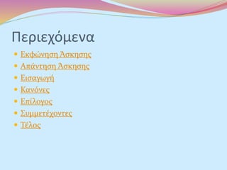 Περιεχόμενα
 Εκφώνηση Άσκησης
 Απάντηση Άσκησης
 Εισαγωγή
 Κανόνες
 Επίλογος
 Συμμετέχοντες
 Τέλος
 
