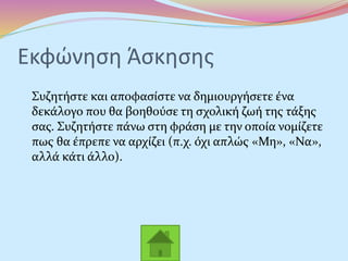Εκφώνηση Άσκησης
Συζητήστε και αποφασίστε να δημιουργήσετε ένα
δεκάλογο που θα βοηθούσε τη σχολική ζωή της τάξης
σας. Συζητήστε πάνω στη φράση με την οποία νομίζετε
πως θα έπρεπε να αρχίζει (π.χ. όχι απλώς «Μη», «Να»,
αλλά κάτι άλλο).
 