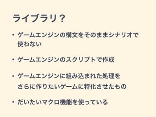 ライブラリ？
• ゲームエンジンの構文をそのままシナリオで
使わない
• ゲームエンジンのスクリプトで作成
• ゲームエンジンに組み込まれた処理を 
さらに作りたいゲームに特化させたもの
• だいたいマクロ機能を使っている
 