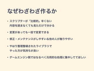 なぜわざわざ作るか
• スクリプターが「比較的」辛くない 
内容を読まなくても見ただけで分かる
• 変更があっても一括で変更できる
• 修正・メンテナンスがしやすい＆他の人が触りやすい
• やはり整理整頓されたライブラリで 
やった方が気持ちが良い
• ゲームエンジン側ではなるべく汎用的な処理に集中しててほしい
 