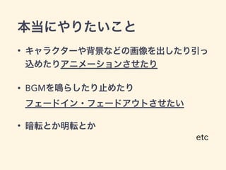 本当にやりたいこと
• キャラクターや背景などの画像を出したり引っ
込めたりアニメーションさせたり
• BGMを鳴らしたり止めたり 
フェードイン・フェードアウトさせたい
• 暗転とか明転とか
etc
 