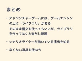 まとめ
• アドベンチャーゲームには、ゲームエンジン
の上に「ライブラリ」がある 
そのまま構文を使ってもいいが、ライブラリ
を作っておくと楽だし綺麗
• シナリオライターが描いている演出を知る
• 辛くない道具を使おう
 