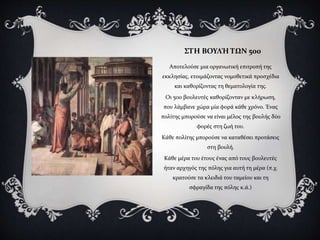 ΣΤΗ ΒΟΥΛΉ ΤΩΝ 500
Αποτελούσε μια οργανωτική επιτροπή της
εκκλησίας, ετοιμάζοντας νομοθετικά προσχέδια
και καθορίζοντας τη θεματολογία της.
Οι 500 βουλευτές καθορίζονταν με κλήρωση,
που λάμβανε χώρα μία φορά κάθε χρόνο. Ένας
πολίτης μπορούσε να είναι μέλος της βουλής δύο
φορές στη ζωή του.
Κάθε πολίτης μπορούσε να καταθέσει προτάσεις
στη βουλή.
Κάθε μέρα του έτους ένας από τους βουλευτές
ήταν αρχηγός της πόλης για αυτή τη μέρα (π.χ.
κρατούσε τα κλειδιά του ταμείου και τη
σφραγίδα της πόλης κ.ά.)
 
