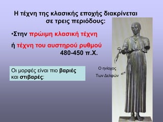 Η τέχνη της κλασικής εποχής διακρίνεται
σε τρεις περιόδους:
•Στην πρώιμη κλασική τέχνη
ή τέχνη του αυστηρού ρυθμού
480-450 π.Χ.
Οι μορφές είναι πιο βαριές
και στιβαρές:
Ο ηνίοχος
Των Δελφών
 