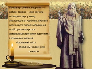 Поема (гр. poiēma, від poiēw —
роблю, творю) — ліро-епічний
оповідний твір, у якому
змальовується характер, визначні
події в житті людей; зображення
подій супроводжується
авторськими ліричними відступами
і роздумами; великий
віршований твір з
оповідним чи ліричним
сюжетом.
 