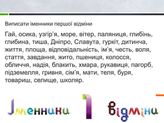 Виписати іменники першої відміни
Гай, осика, узгір’я, море, вітер, паляниця, глибінь,
глибина, тиша, Дніпро, Славута, гуркіт, дитинча,
життя, площа, відповідальність, ім’я, честь, воля,
стаття, завдання, жито, пшениця, колосся,
обличчя, надія, блакить, хмара, рукавиця, пагорб,
підземелля, гривня, сім’я, мати, теля, буря,
товариш, селище, школяр.
 