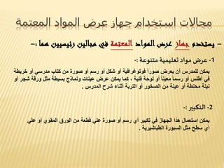 ‫المعتمة‬ ‫المواد‬ ‫عرض‬ ‫جهاز‬ ‫استخدام‬ ‫مجاالت‬
-‫يستخدم‬‫جهاز‬‫المواد‬‫عرض‬‫المعتمة‬‫رئيسي‬ ‫مجالين‬ ‫في‬‫هما‬ ‫ين‬:-
1-‫متنوعة‬‫تعليمية‬ ‫مواد‬ ‫عرض‬:-
‫خ‬ ‫أو‬ ‫مدرسي‬ ‫كتاب‬ ‫من‬ ‫صورة‬ ‫أو‬ ‫رسم‬ ‫أو‬ ‫شكل‬ ‫أو‬ ‫فوتوغرافية‬ ً‫ا‬‫صور‬ ‫يعرض‬ ‫أن‬ ‫للمدرس‬ ‫يمكن‬‫ريطة‬
‫ورقة‬ ‫مثل‬ ‫بسيطة‬ ‫ونماذج‬ ‫عينات‬ ‫عرض‬ ‫يمكن‬ ‫كما‬ ، ‫فنية‬ ‫لوحة‬ ‫أو‬ ً‫ا‬‫معين‬ ً‫ا‬‫رسم‬ ‫أو‬ ‫أطلس‬ ‫في‬‫أو‬ ‫شجر‬
‫المدرس‬ ‫شرح‬ ‫أثناء‬ ‫التربة‬ ‫أو‬ ‫الصخور‬ ‫من‬ ‫عينة‬ ‫أو‬ ‫محنطة‬ ‫نبتة‬.
2-‫التكبير‬:-
‫عل‬ ‫أو‬ ‫المقوي‬ ‫الورق‬ ‫من‬ ‫قطعة‬ ‫علي‬ ‫صورة‬ ‫أو‬ ‫رسم‬ ‫أي‬ ‫تكبير‬ ‫في‬ ‫الجهاز‬ ‫هذا‬ ‫استعمال‬ ‫يمكن‬‫ي‬
‫الطباشيرية‬ ‫السبورة‬ ‫مثل‬ ‫سطح‬ ‫أي‬.
 