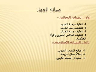 ‫الجهاز‬ ‫صيانة‬
‫اوال‬:‫الوقائية‬ ‫الصيانة‬:-
1-‫الضوء‬ ‫وحدة‬ ‫تنظيف‬.
2-‫التبريد‬ ‫وحدة‬ ‫تنظيف‬.
3-‫الجهاز‬ ‫جسم‬ ‫تنظيف‬.
4-‫آة‬‫ر‬‫وامل‬ ‫الضوئي‬ ‫العاكس‬ ‫تنظيف‬
‫العاكسة‬.
‫ثانيا‬:‫اإلصالحية‬ ‫الصيانة‬:-
1-‫الضوئي‬ ‫املصدر‬ ‫إصالح‬.
2-‫حة‬‫و‬‫املر‬ ‫عطل‬ ‫إصالح‬.
3-‫الكهربي‬ ‫السلك‬ ‫استبدال‬.
 
