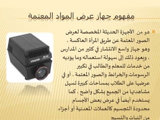 ‫المعتمة‬ ‫المواد‬ ‫عرض‬ ‫جهاز‬ ‫مفهوم‬
‫من‬ ‫هو‬‫لعرض‬ ‫املخصصة‬ ‫الحديثة‬ ‫األجهزة‬
‫الصو‬، ‫العاكسة‬ ‫املرآة‬‫طريق‬ ‫عن‬ ‫املعتمة‬‫ر‬
‫امل‬ ‫من‬ ‫كثير‬ ‫في‬ ‫االنتشار‬ ‫واسع‬ ‫جهاز‬‫وهو‬‫س‬‫ر‬‫دا‬
‫يؤد‬‫وما‬ ‫استعماله‬ ‫سهولة‬ ‫إلى‬ ‫ذلك‬‫ويعود‬ ،‫يه‬
‫تكبير‬‫في‬‫والطالب‬ ‫للمعلم‬ ‫خدمات‬ ‫من‬
‫ف‬ ‫أو‬ ، ‫املعتمة‬ ‫ر‬‫والصو‬ ‫والخرائط‬‫الرسومات‬‫ي‬
‫تس‬ ‫كبيرة‬‫بمساحات‬‫الطالب‬ ‫على‬‫عرضها‬‫هل‬
‫كما‬ ، ‫واضح‬ ‫بشكل‬ ‫الجميع‬ ‫من‬‫مشاهدتها‬
‫األجسام‬‫بعض‬‫عرض‬‫في‬
ً
‫أيضا‬‫يستخدم‬
‫أج‬ ‫أو‬ ‫املعدنية‬‫كالعمالت‬ ‫التجسيم‬ ‫محدودة‬‫زاء‬
‫والنسيج‬ ‫النبات‬ ‫من‬
 