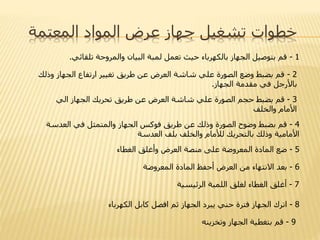 ‫المعتمة‬ ‫المواد‬ ‫عرض‬ ‫جهاز‬ ‫تشغيل‬ ‫خطوات‬
1-‫تلقائي‬ ‫والمروحة‬ ‫البيان‬ ‫لمبة‬ ‫تعمل‬ ‫حيث‬ ‫بالكهرباء‬ ‫الجهاز‬ ‫بتوصيل‬ ‫قم‬.
2-‫وذل‬ ‫الجهاز‬ ‫ارتفاع‬ ‫تغيير‬ ‫طريق‬ ‫عن‬ ‫العرض‬ ‫شاشة‬ ‫علي‬ ‫الصورة‬ ‫وضع‬ ‫بضبط‬ ‫قم‬‫ك‬
‫الجهاز‬ ‫مقدمة‬ ‫في‬ ‫باألرجل‬.
3-‫الجهاز‬ ‫تحريك‬ ‫طريق‬ ‫عن‬ ‫العرض‬ ‫شاشة‬ ‫علي‬ ‫الصورة‬ ‫حجم‬ ‫بضبط‬ ‫قم‬‫الي‬
‫والخلف‬ ‫األمام‬
4-‫العدسة‬ ‫في‬ ‫والمتمثل‬ ‫الجهاز‬ ‫فوكس‬ ‫طريق‬ ‫عن‬ ‫وذلك‬ ‫الصورة‬ ‫وضوح‬ ‫بضبط‬ ‫قم‬
‫العدسة‬ ‫بلف‬ ‫والخلف‬ ‫لألمام‬ ‫بالتحريك‬ ‫وذلك‬ ‫األمامية‬
5-‫الغطاء‬ ‫وأغلق‬ ‫العرض‬ ‫منصة‬ ‫على‬ ‫المعروضة‬ ‫المادة‬ ‫ضع‬
6-‫المعروضة‬ ‫المادة‬ ‫أحفظ‬ ‫العرض‬ ‫من‬ ‫االنتهاء‬ ‫بعد‬
7-‫الرئيسية‬ ‫اللمبة‬ ‫لغلق‬ ‫الغطاء‬ ‫أغلق‬
8-‫الكهرب‬ ‫كابل‬ ‫افصل‬ ‫ثم‬ ‫الجهاز‬ ‫يبرد‬ ‫حني‬ ‫فترة‬ ‫الجهاز‬ ‫اترك‬‫اء‬
9-‫وتخزينه‬ ‫الجهاز‬ ‫بتغطية‬ ‫قم‬
 