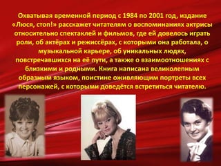 Охватывая временной период с 1984 по 2001 год, издание
«Люся, стоп!» расскажет читателям о воспоминаниях актрисы
относительно спектаклей и фильмов, где ей довелось играть
роли, об актёрах и режиссёрах, с которыми она работала, о
музыкальной карьере, об уникальных людях,
повстречавшихся на её пути, а также о взаимоотношениях с
близкими и родными. Книга написана великолепным
образным языком, поистине оживляющим портреты всех
персонажей, с которыми доведётся встретиться читателю.
 