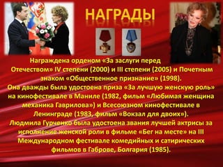 Награждена орденом «За заслуги перед
Отечеством» IV степени (2000) и III степени (2005) и Почетным
знаком «Общественное признание» (1998).
Она дважды была удостоена приза «За лучшую женскую роль»
на кинофестивале в Маниле (1982, фильм «Любимая женщина
механика Гаврилова») и Всесоюзном кинофестивале в
Ленинграде (1983, фильм «Вокзал для двоих»).
Людмила Гурченко была удостоена звания лучшей актрисы за
исполнение женской роли в фильме «Бег на месте» на III
Международном фестивале комедийных и сатирических
фильмов в Габрове, Болгария (1985).
 