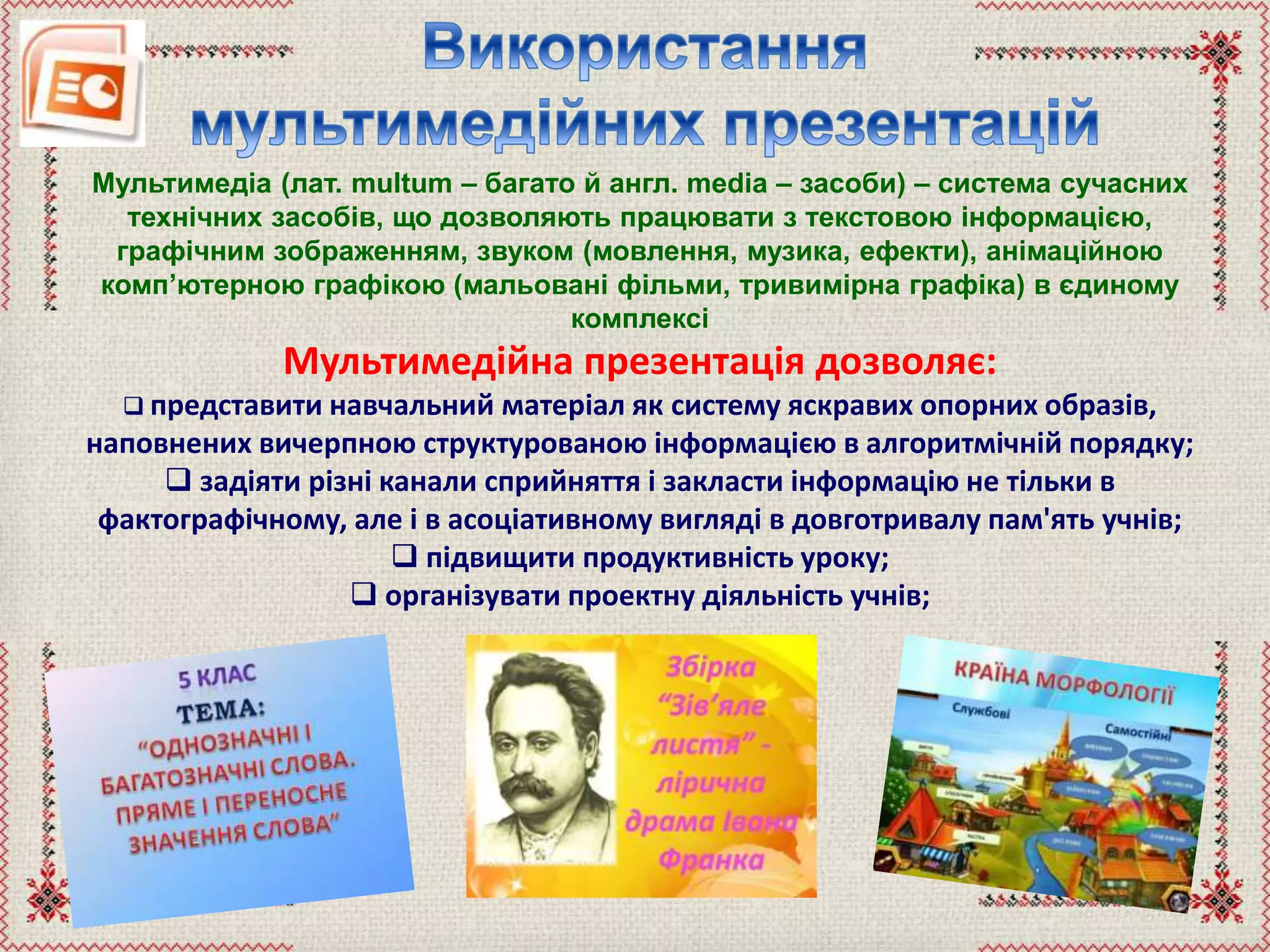Мультимедіа (лат. multum – багато й англ. media – засоби) – система сучасних
технічних засобів, що дозволяють працювати з текстовою інформацією,
графічним зображенням, звуком (мовлення, музика, ефекти), анімаційною
комп’ютерною графікою (мальовані фільми, тривимірна графіка) в єдиному
комплексі
Мультимедійна презентація дозволяє:
 представити навчальний матеріал як систему яскравих опорних образів,
наповнених вичерпною структурованою інформацією в алгоритмічній порядку;
 задіяти різні канали сприйняття і закласти інформацію не тільки в
фактографічному, але і в асоціативному вигляді в довготривалу пам'ять учнів;
 підвищити продуктивність уроку;
 організувати проектну діяльність учнів;
 