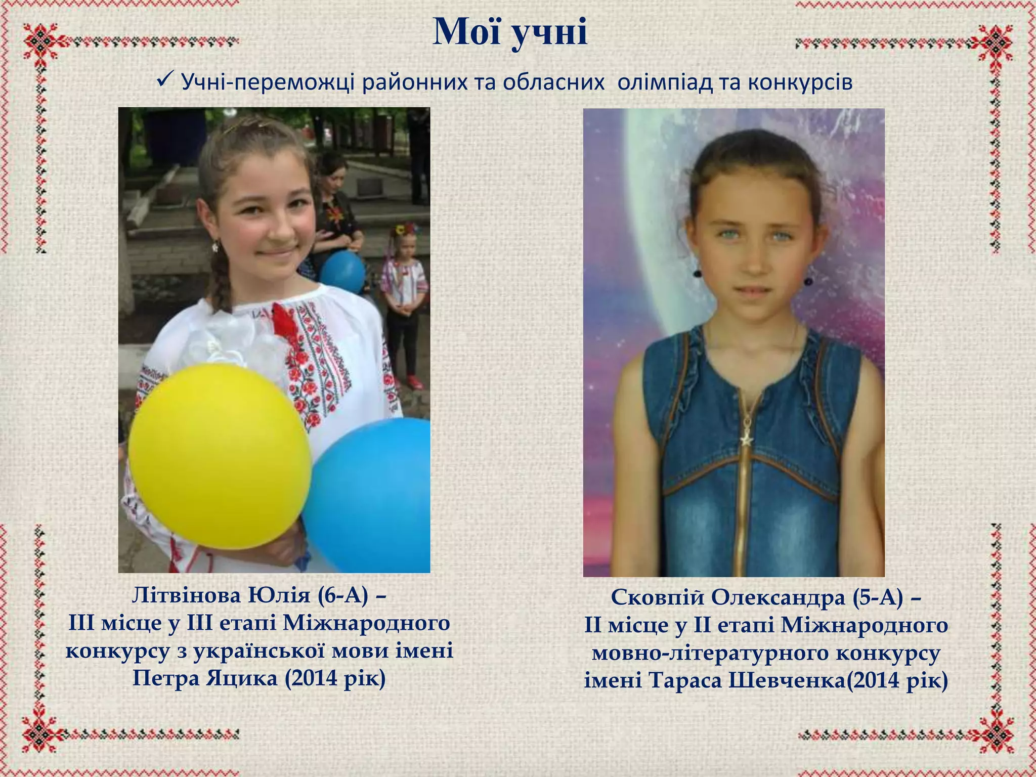 Мої учні
 Учні-переможці районних та обласних олімпіад та конкурсів
Літвінова Юлія (6-А) –
ІІІ місце у ІІІ етапі Міжнародного
конкурсу з української мови імені
Петра Яцика (2014 рік)
Сковпій Олександра (5-А) –
ІІ місце у ІІ етапі Міжнародного
мовно-літературного конкурсу
імені Тараса Шевченка(2014 рік)
 