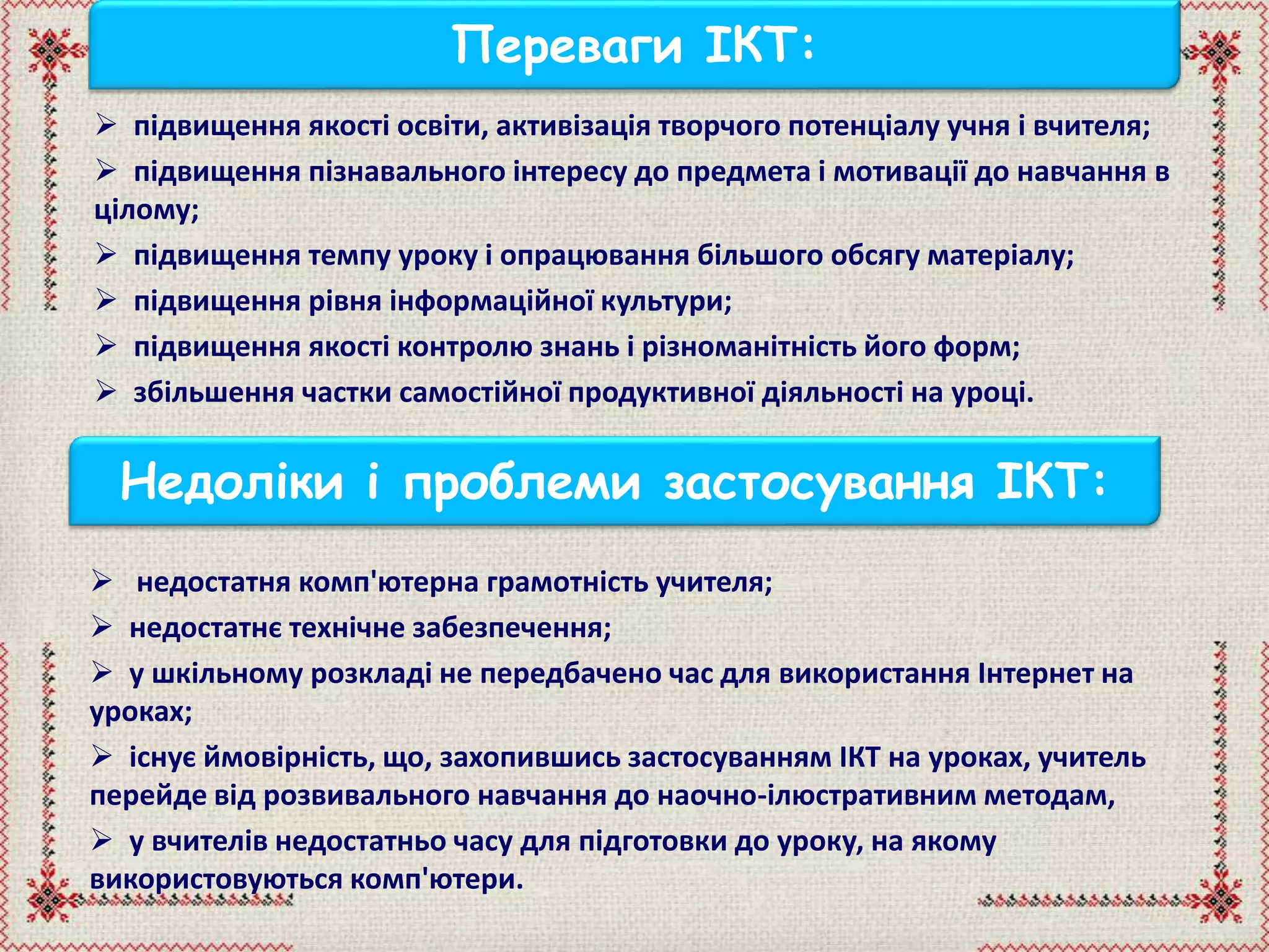  підвищення якості освіти, активізація творчого потенціалу учня і вчителя;
 підвищення пізнавального інтересу до предмета і мотивації до навчання в
цілому;
 підвищення темпу уроку і опрацювання більшого обсягу матеріалу;
 підвищення рівня інформаційної культури;
 підвищення якості контролю знань і різноманітність його форм;
 збільшення частки самостійної продуктивної діяльності на уроці.
Переваги ІКТ:
Недоліки і проблеми застосування ІКТ:
 недостатня комп'ютерна грамотність учителя;
 недостатнє технічне забезпечення;
 у шкільному розкладі не передбачено час для використання Інтернет на
уроках;
 існує ймовірність, що, захопившись застосуванням ІКТ на уроках, учитель
перейде від розвивального навчання до наочно-ілюстративним методам,
 у вчителів недостатньо часу для підготовки до уроку, на якому
використовуються комп'ютери.
 