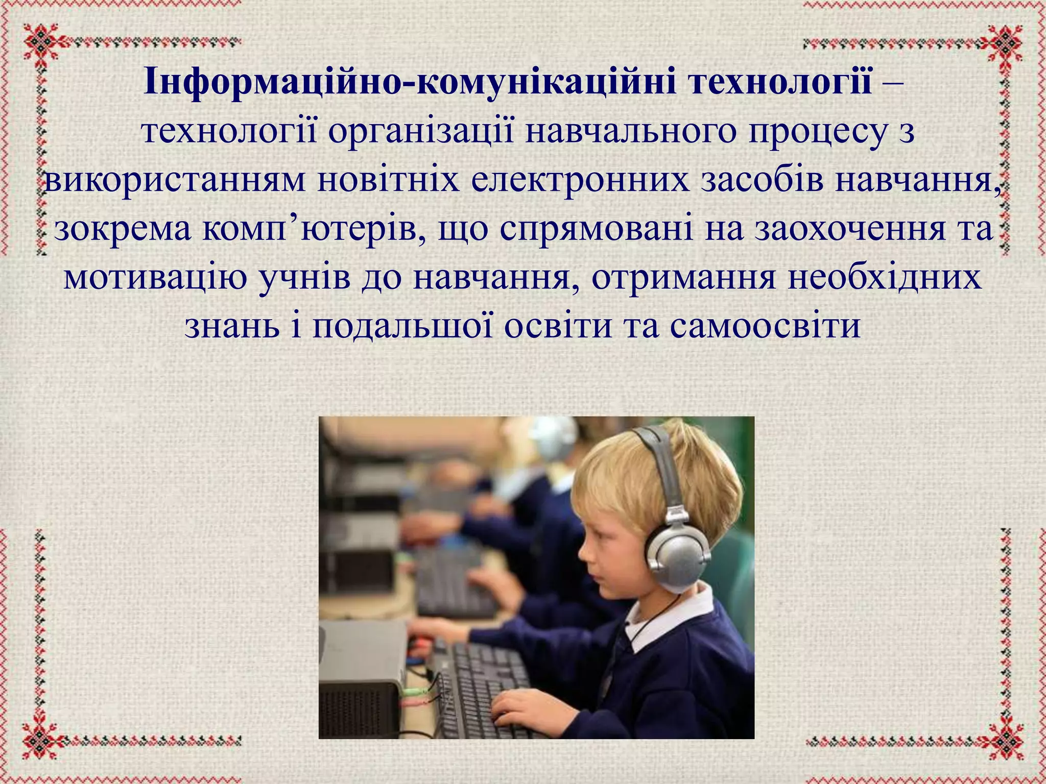 Інформаційно-комунікаційні технології –
технології організації навчального процесу з
використанням новітніх електронних засобів навчання,
зокрема комп’ютерів, що спрямовані на заохочення та
мотивацію учнів до навчання, отримання необхідних
знань і подальшої освіти та самоосвіти
 