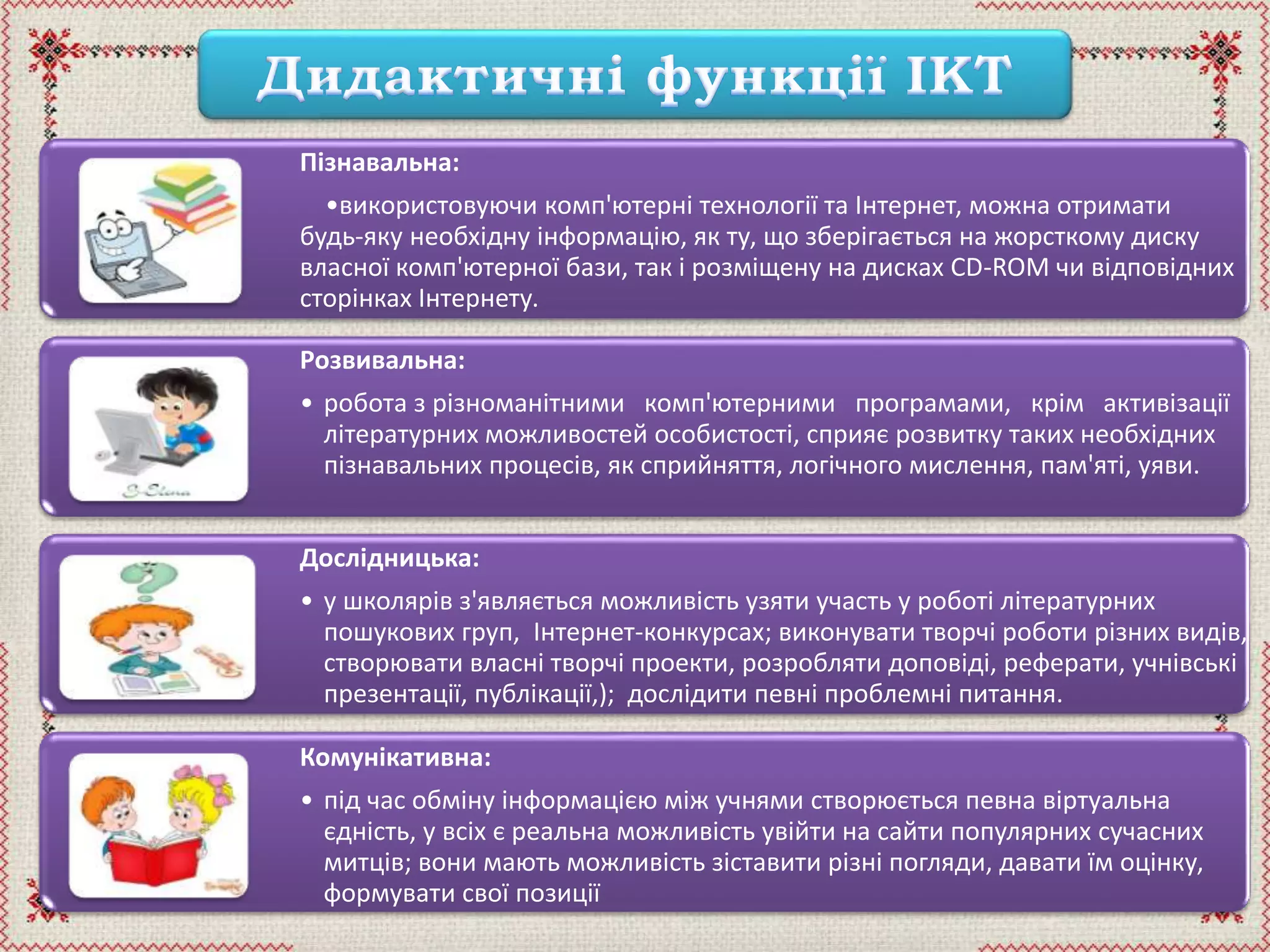 Пізнавальна:
•використовуючи комп'ютерні технології та Інтернет, можна отримати
будь-яку необхідну інформацію, як ту, що зберігається на жорсткому диску
власної комп'ютерної бази, так і розміщену на дисках CD-ROM чи відповідних
сторінках Інтернету.
Розвивальна:
• робота з різноманітними комп'ютерними програмами, крім активізації
літературних можливостей особистості, сприяє розвитку таких необхідних
пізнавальних процесів, як сприйняття, логічного мислення, пам'яті, уяви.
Дослідницька:
• у школярів з'являється можливість узяти участь у роботі літературних
пошукових груп, Інтернет-конкурсах; виконувати творчі роботи різних видів,
створювати власні творчі проекти, розробляти доповіді, реферати, учнівські
презентації, публікації,); дослідити певні проблемні питання.
Комунікативна:
• під час обміну інформацією між учнями створюється певна віртуальна
єдність, у всіх є реальна можливість увійти на сайти популярних сучасних
митців; вони мають можливість зіставити різні погляди, давати їм оцінку,
формувати свої позиції
 