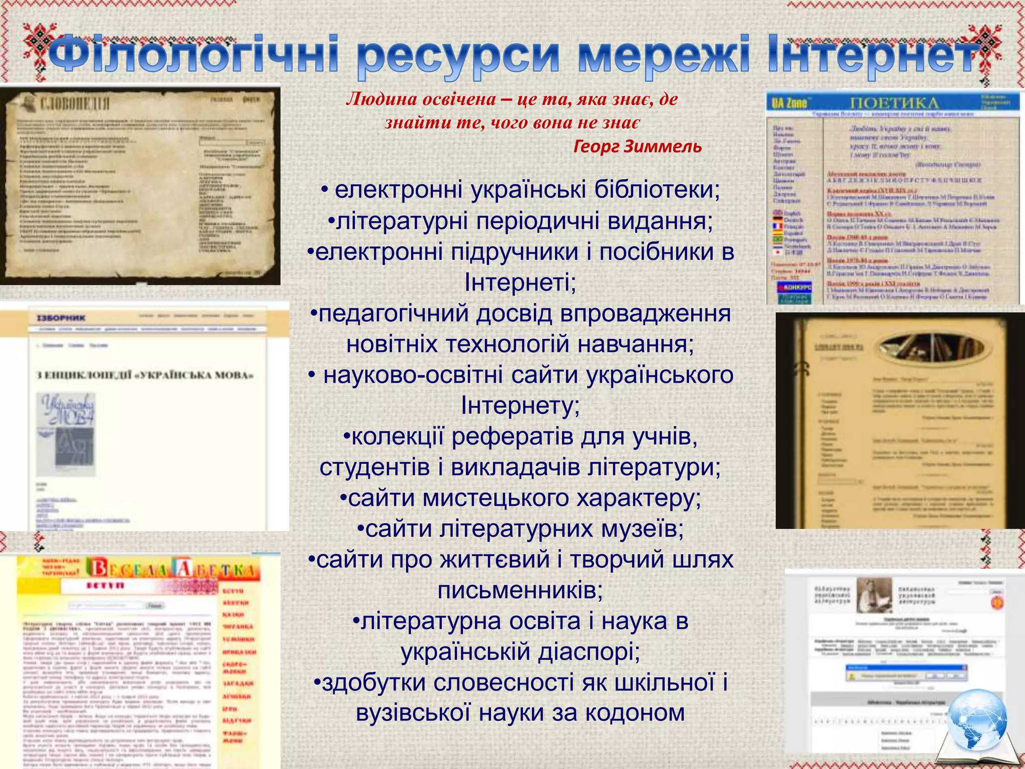 Людина освічена – це та, яка знає, де
знайти те, чого вона не знає
Георг Зиммель
• електронні українські бібліотеки;
•літературні періодичні видання;
•електронні підручники і посібники в
Інтернеті;
•педагогічний досвід впровадження
новітніх технологій навчання;
• науково-освітні сайти українського
Інтернету;
•колекції рефератів для учнів,
студентів і викладачів літератури;
•сайти мистецького характеру;
•сайти літературних музеїв;
•сайти про життєвий і творчий шлях
письменників;
•літературна освіта і наука в
українській діаспорі;
•здобутки словесності як шкільної і
вузівської науки за кодоном
 