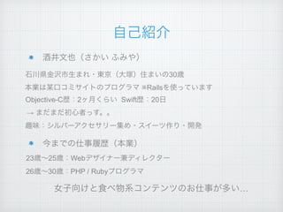 自己紹介
酒井文也（さかい ふみや）
今までの仕事履歴（本業）
石川県金沢市生まれ・東京（大塚）住まいの30歳
本業は某口コミサイトのプログラマ ※Railsを使っています
26歳∼30歳：PHP / Rubyプログラマ
23歳∼25歳：Webデザイナー兼ディレクター
Objective-C歴：2ヶ月くらい Swift歴：20日
趣味：シルバーアクセサリー集め・スイーツ作り・開発
女子向けと食べ物系コンテンツのお仕事が多い…
→ まだまだ初心者っす。。
 