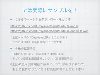 では実際にサンプルを！
こちらのページからダウンロードをどうぞ
今後の拡張予定
https://github.com/fumiyasac/handMadeCalendar
・上記ページの「Download ZIP」よりどうぞ！
・デザイン変更＆画面遷移サンプル（近日更新予定）
・日本の祝祭日対応（3年後までは検証済み）
・こちらは今後も更新は随時行う予定です。
※上記の使用例は現在作成中のアプリがありますので、
もしご覧になりたい方はお気軽にお申し付け下さい
https://github.com/fumiyasac/handMadeCalendarOfSwift
 