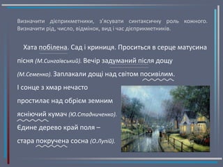 Визначити дієприкметники, з’ясувати синтаксичну роль кожного.
Визначити рід, число, відмінок, вид і час дієприкметників.
Хата побілена. Сад і криниця. Проситься в серце матусина
пісня (М.Сингаївський). Вечір задуманий після дощу
(М.Семенко). Заплакали дощі над світом посивілим.
І сонце з хмар нечасто
простилає над обрієм земним
ясніючий кумач (Ю.Стадниченко).
Єдине дерево край поля –
стара покручена сосна (О.Лупій).
 