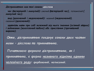 Дієприкмет ник має т акі ознаки дієслова:
• час (т еперішній і минулий): сяючий (т еперішній час), потемнілий (
минулий час);
• вид (доконаний і недоконаний): казаний (недоконаний),
сказаний (доконаний);
• здат ніст ь мат и при собі залежний від нього іменник (осіяний віт ром)
і займенник (захоплений т обою) або прислівник (прочит аний
виразно).
От же, дієприкмет ник поєднує ознаки двох част ин
мови – дієслова т а прикмет ника.
Почат ковою формою дієприкмет ника, як і
прикмет ника, є форма називного відмінка однини
чоловічого роду: фарбований, написаний.
 
