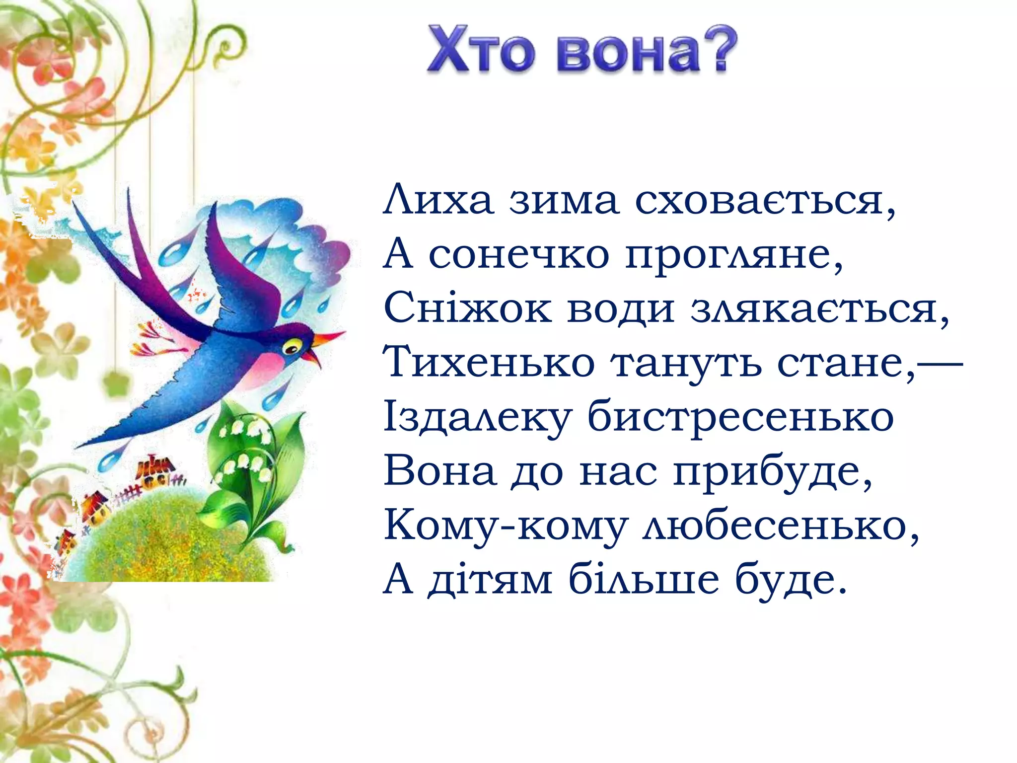 Лиха зима сховається,
А сонечко прогляне,
Сніжок води злякається,
Тихенько тануть стане,—
Іздалеку бистресенько
Вона до нас прибуде,
Кому-кому любесенько,
А дітям більше буде.
 