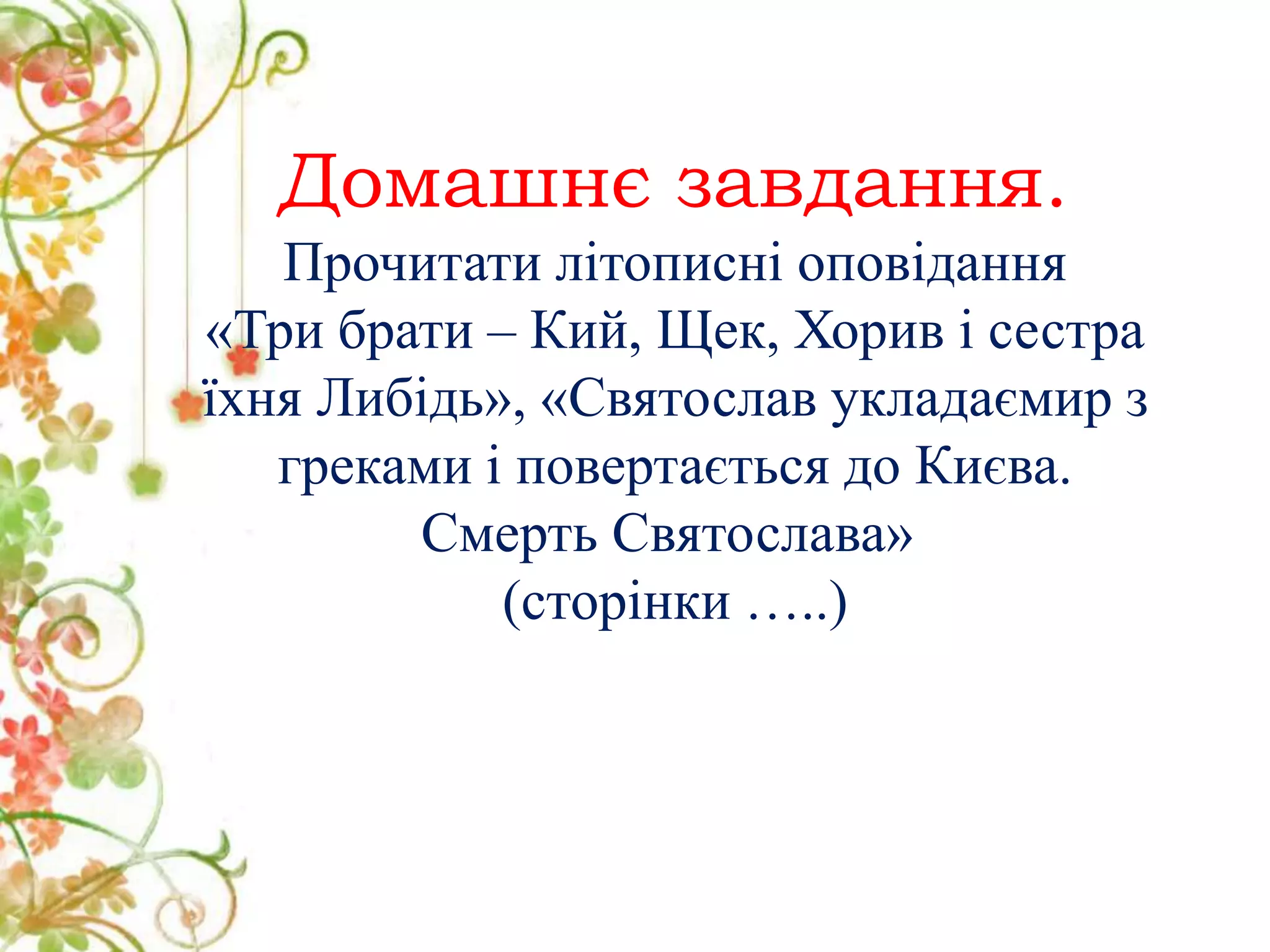Домашнє завдання.
Прочитати літописні оповідання
«Три брати – Кий, Щек, Хорив і сестра
їхня Либідь», «Святослав укладаємир з
греками і повертається до Києва.
Смерть Святослава»
(сторінки …..)
 