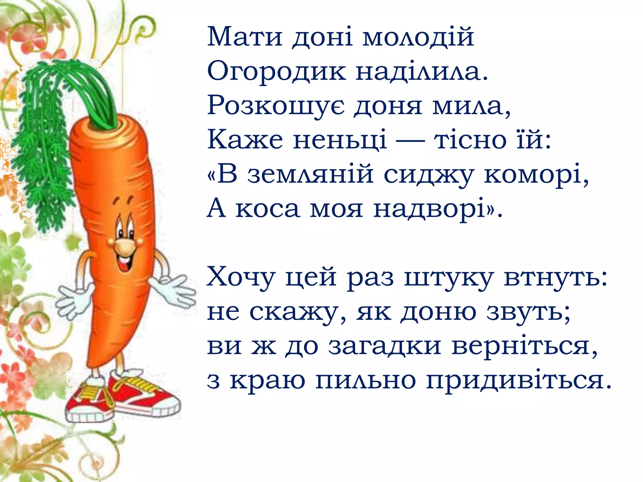 Мати доні молодій
Огородик наділила.
Розкошує доня мила,
Каже неньці — тісно їй:
«В земляній сиджу коморі,
А коса моя надворі».
Хочу цей раз штуку втнуть:
не скажу, як доню звуть;
ви ж до загадки верніться,
з краю пильно придивіться.
 