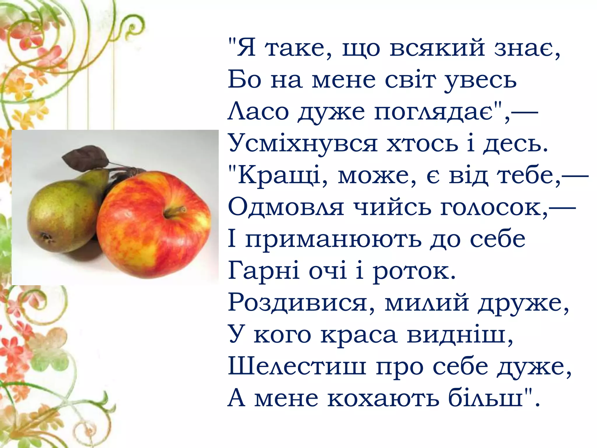 "Я таке, що всякий знає,
Бо на мене світ увесь
Ласо дуже поглядає",—
Усміхнувся хтось і десь.
"Кращі, може, є від тебе,—
Одмовля чийсь голосок,—
І приманюють до себе
Гарні очі і роток.
Роздивися, милий друже,
У кого краса видніш,
Шелестиш про себе дуже,
А мене кохають більш".
 