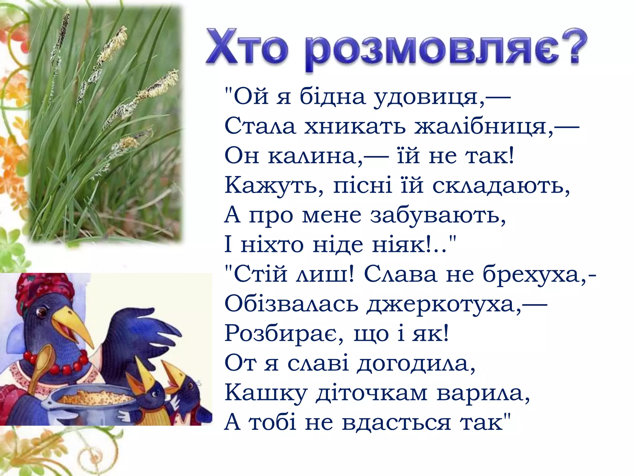 "Ой я бідна удовиця,—
Стала хникать жалібниця,—
Он калина,— їй не так!
Кажуть, пісні їй складають,
А про мене забувають,
І ніхто ніде ніяк!.."
"Стій лиш! Слава не брехуха,-
Обізвалась джеркотуха,—
Розбирає, що і як!
От я славі догодила,
Кашку діточкам варила,
А тобі не вдасться так"
 