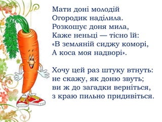 Мати доні молодій
Огородик наділила.
Розкошує доня мила,
Каже неньці — тісно їй:
«В земляній сиджу коморі,
А коса моя надворі».
Хочу цей раз штуку втнуть:
не скажу, як доню звуть;
ви ж до загадки верніться,
з краю пильно придивіться.
 