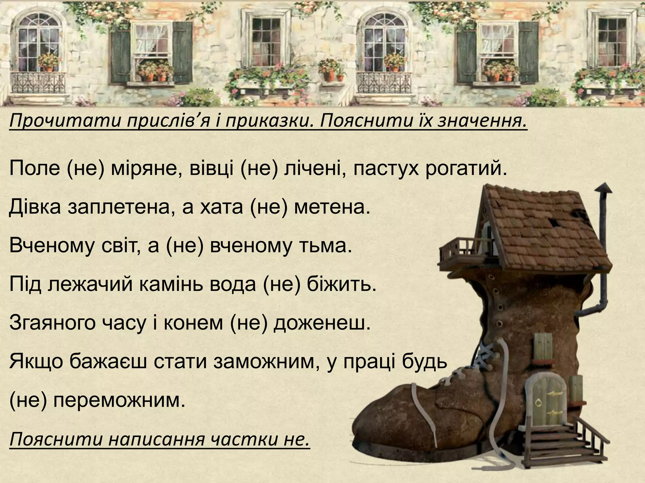 Прочитати прислів’я і приказки. Пояснити їх значення.
Поле (не) міряне, вівці (не) лічені, пастух рогатий.
Дівка заплетена, а хата (не) метена.
Вченому світ, а (не) вченому тьма.
Під лежачий камінь вода (не) біжить.
Згаяного часу і конем (не) доженеш.
Якщо бажаєш стати заможним, у праці будь
(не) переможним.
Пояснити написання частки не.
 