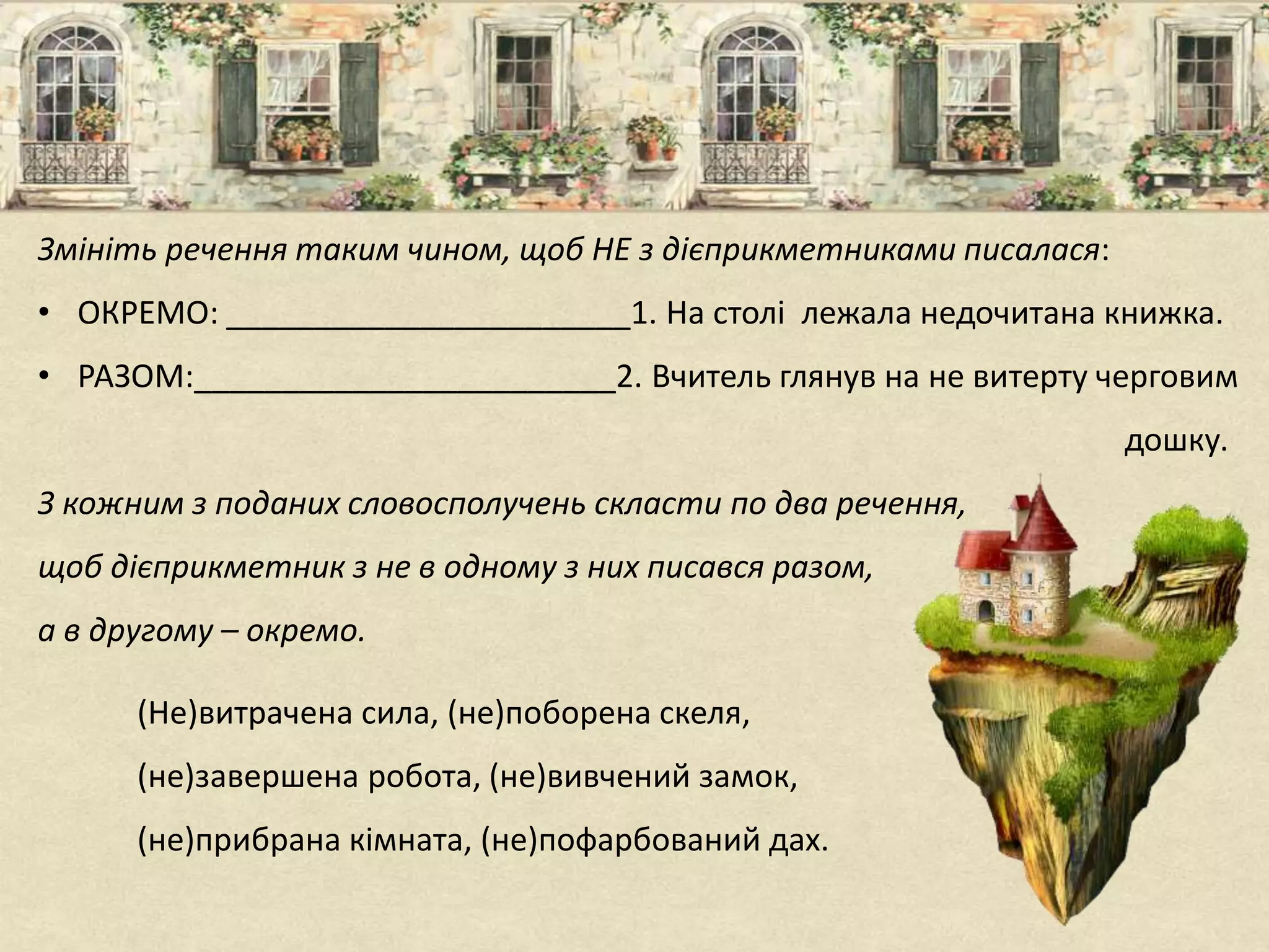 Змініть речення таким чином, щоб НЕ з дієприкметниками писалася:
• ОКРЕМО: _______________________1. На столі лежала недочитана книжка.
• РАЗОМ:________________________2. Вчитель глянув на не витерту черговим
дошку.
З кожним з поданих словосполучень скласти по два речення,
щоб дієприкметник з не в одному з них писався разом,
а в другому – окремо.
(Не)витрачена сила, (не)поборена скеля,
(не)завершена робота, (не)вивчений замок,
(не)прибрана кімната, (не)пофарбований дах.
 
