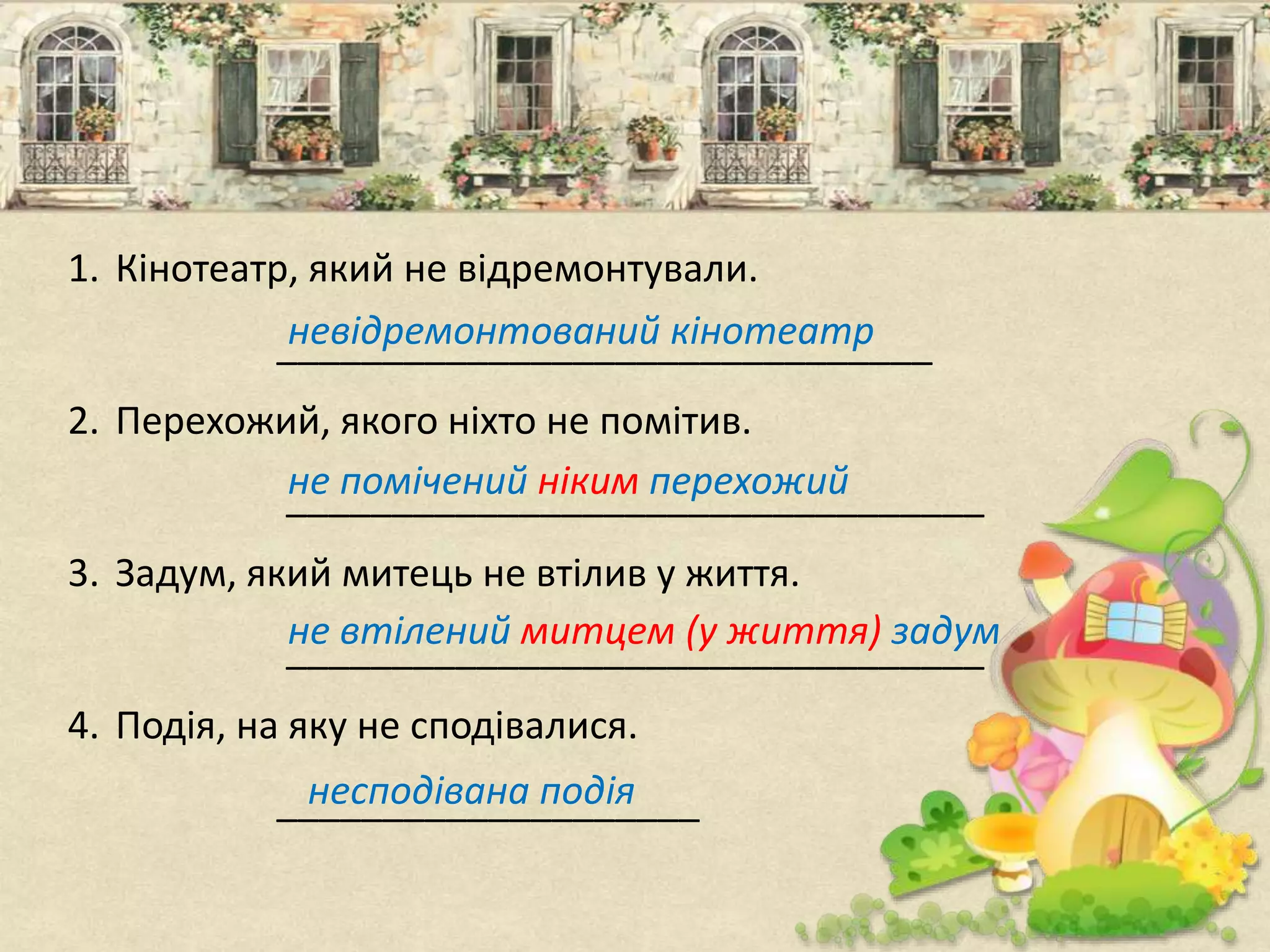 1. Кінотеатр, який не відремонтували.
_______________________________
2. Перехожий, якого ніхто не помітив.
_________________________________
3. Задум, який митець не втілив у життя.
_________________________________
4. Подія, на яку не сподівалися.
____________________
невідремонтований кінотеатр
не помічений ніким перехожий
не втілений митцем (у життя) задум
несподівана подія
 