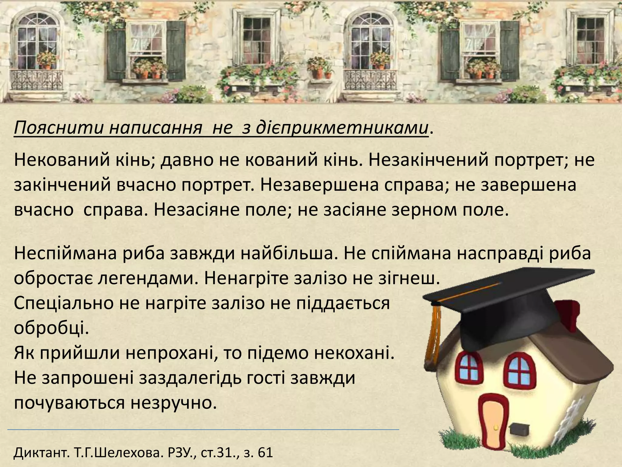 Пояснити написання не з дієприкметниками.
Некований кінь; давно не кований кінь. Незакінчений портрет; не
закінчений вчасно портрет. Незавершена справа; не завершена
вчасно справа. Незасіяне поле; не засіяне зерном поле.
Неспіймана риба завжди найбільша. Не спіймана насправді риба
обростає легендами. Ненагріте залізо не зігнеш.
Спеціально не нагріте залізо не піддається
обробці.
Як прийшли непрохані, то підемо некохані.
Не запрошені заздалегідь гості завжди
почуваються незручно.
Диктант. Т.Г.Шелехова. РЗУ., ст.31., з. 61
 