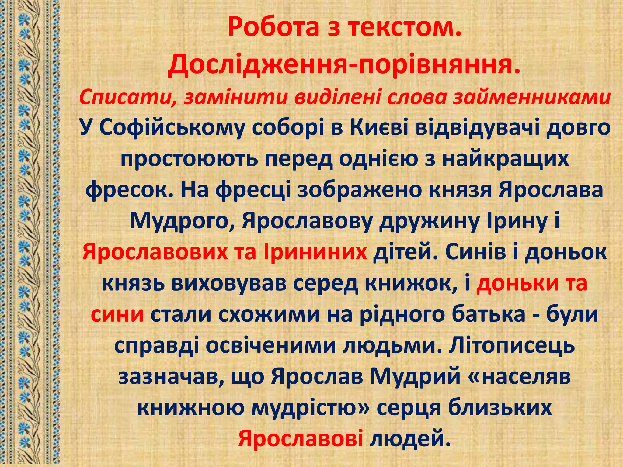 Робота з текстом.
Дослідження-порівняння.
Списати, замінити виділені слова займенниками
У Софійському соборі в Києві відвідувачі довго
простоюють перед однією з найкращих
фресок. На фресці зображено князя Ярослава
Мудрого, Ярославову дружину Ірину і
Ярославових та Ірининих дітей. Синів і доньок
князь виховував серед книжок, і доньки та
сини стали схожими на рідного батька - були
справді освіченими людьми. Літописець
зазначав, що Ярослав Мудрий «населяв
книжною мудрістю» серця близьких
Ярославові людей.
 