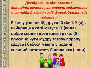 Дослідження-відновлення.
Запишіть речення, вживаючи займенники
в потрібній відмінковій формі. Укажіть їх
відмінки.
Я живу у великій, дружній сім’ї. У (я) є
найкраща у світі матуся. У (вона)
добре серце і працьовиті руки. (Я)
приємно чути мудру татову пораду.
Дідусь і бабуся мають у родині
великий авторитет. Я пишаюся (вони).
 