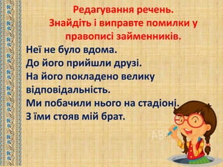 Редагування речень.
Знайдіть і виправте помилки у
правописі займенників.
Неї не було вдома.
До його прийшли друзі.
На його покладено велику
відповідальність.
Ми побачили нього на стадіоні.
З їми стояв мій брат.
 