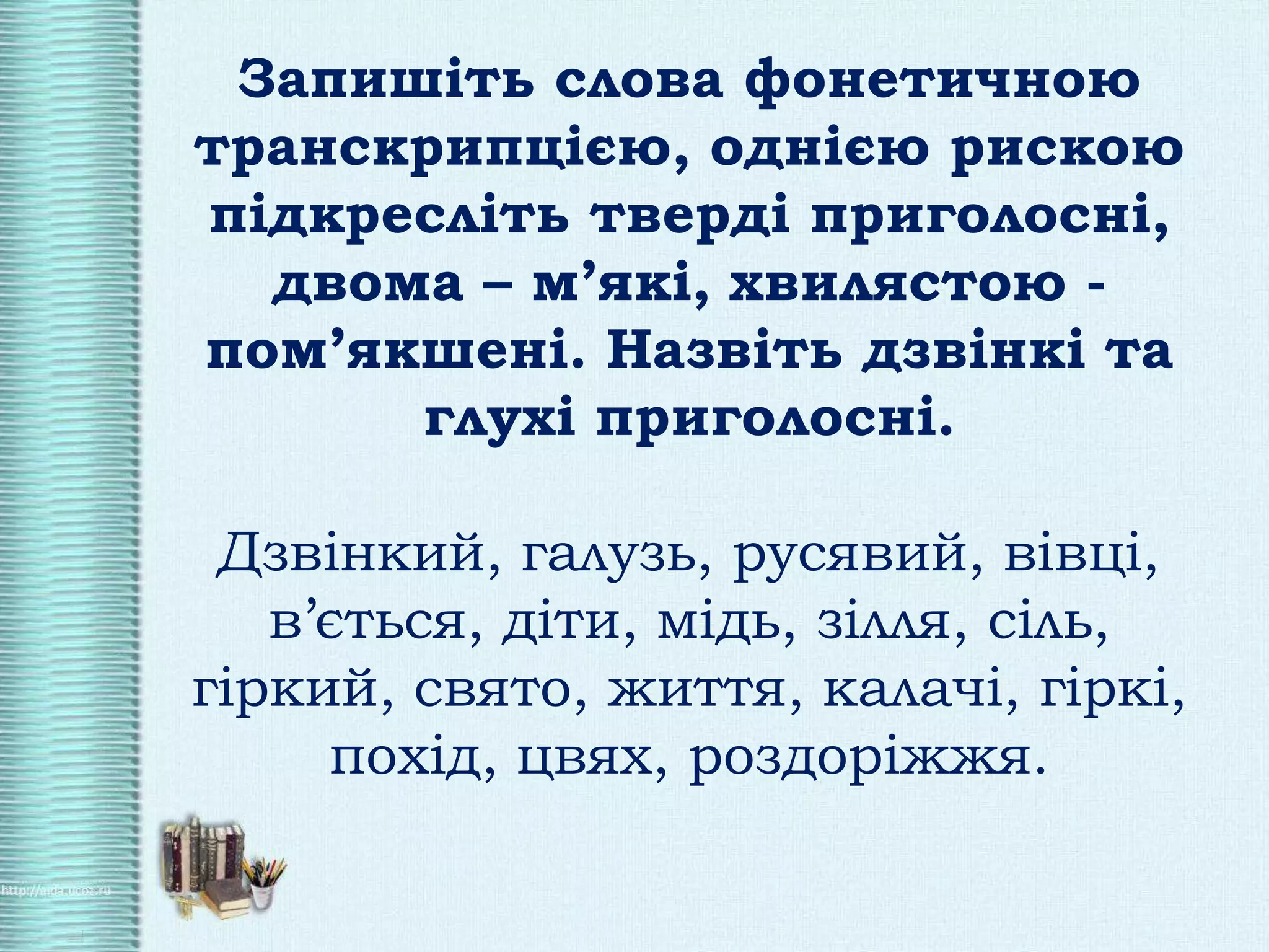 Запишіть слова фонетичною
транскрипцією, однією рискою
підкресліть тверді приголосні,
двома – м’які, хвилястою -
пом’якшені. Назвіть дзвінкі та
глухі приголосні.
Дзвінкий, галузь, русявий, вівці,
в’ється, діти, мідь, зілля, сіль,
гіркий, свято, життя, калачі, гіркі,
похід, цвях, роздоріжжя.
 