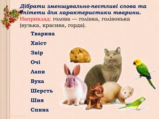 Дібрати зменшувально-пестливі слова та
епітети для характеристики тварини.
Наприклад: голова — голівка, голівонька
(вузька, красива, горда).
Тварина
Хвіст
Звір
Очі
Лапи
Вуха
Шерсть
Шия
Спина
 