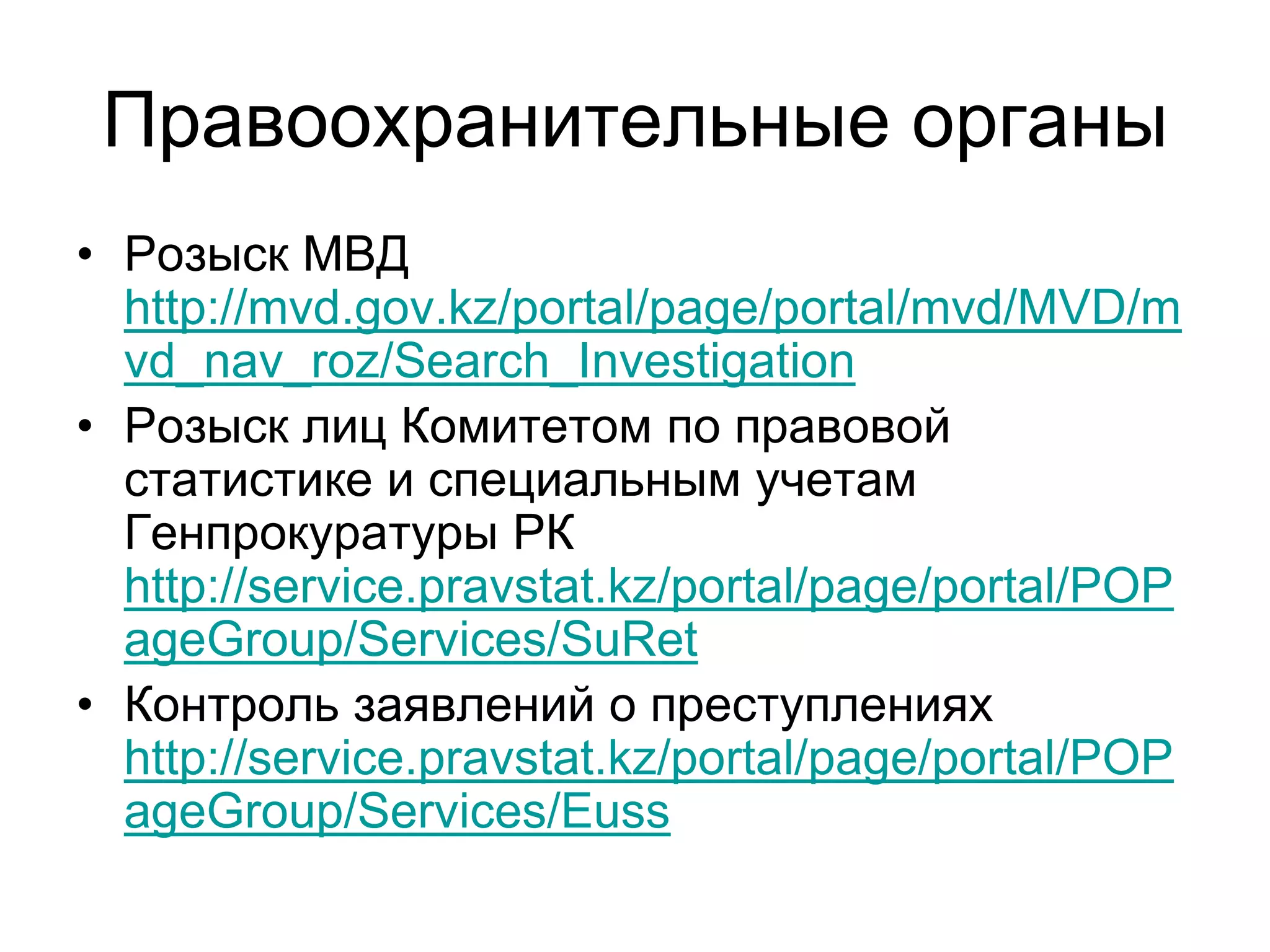 Правоохранительные органы
• Розыск МВД
http://mvd.gov.kz/portal/page/portal/mvd/MVD/m
vd_nav_roz/Search_Investigation
• Розыск лиц Комитетом по правовой
статистике и специальным учетам
Генпрокуратуры РК
http://service.pravstat.kz/portal/page/portal/POP
ageGroup/Services/SuRet
• Контроль заявлений о преступлениях
http://service.pravstat.kz/portal/page/portal/POP
ageGroup/Services/Euss
 